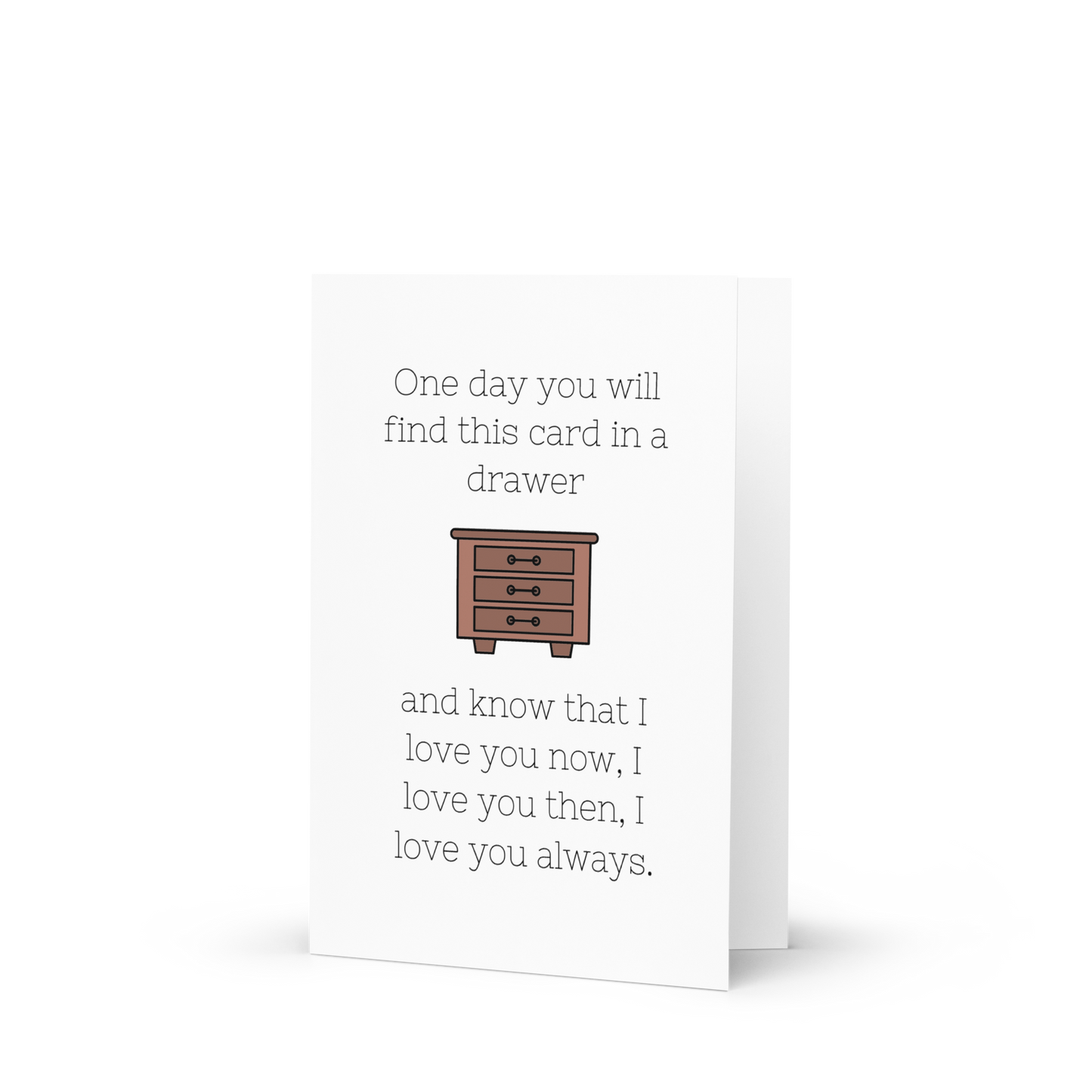 One Day You Will Find This Card in a Drawer, and Know That I Love You Now, I Love You Then, I Love You Always - Greeting Card